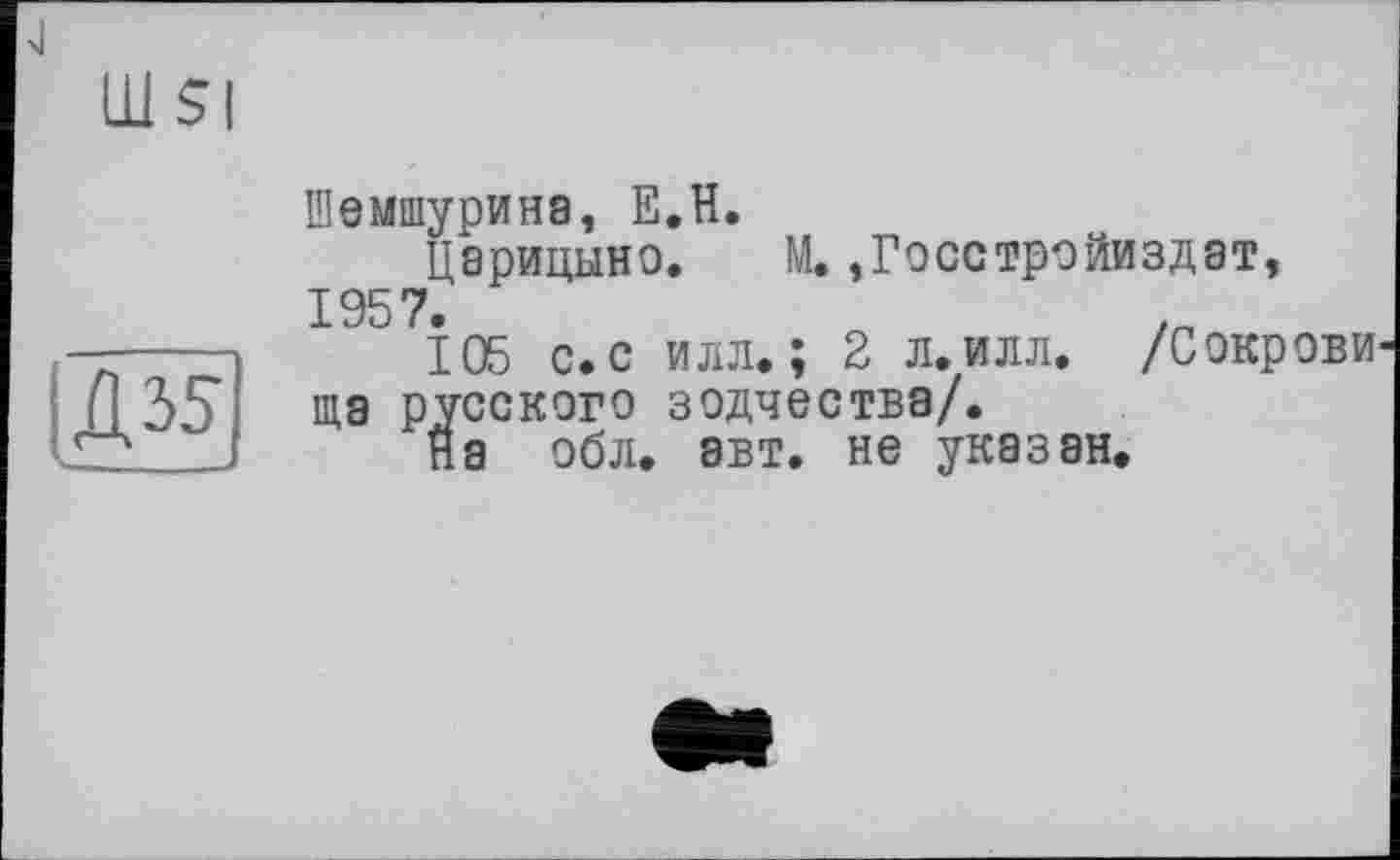 ﻿Д35|
Шемшурина, Е.Н.
Царицыно. М. ,Госстройиздат, 1957.	/п
105 с. с илл.; 2 л.илл. /Сокрови ща русского зодчества/.
На обл. авт. не указан.